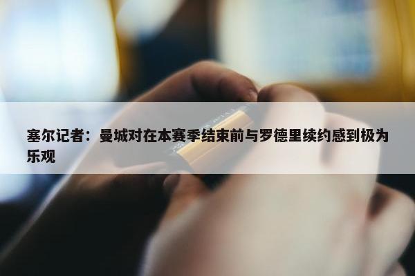 塞尔记者：曼城对在本赛季结束前与罗德里续约感到极为乐观