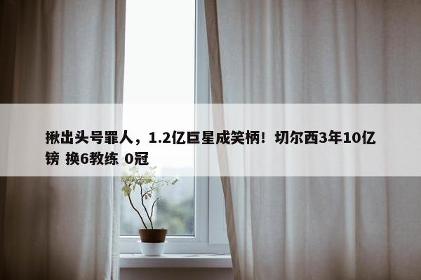 揪出头号罪人，1.2亿巨星成笑柄！切尔西3年10亿镑 换6教练 0冠