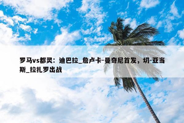 罗马vs都灵：迪巴拉_詹卢卡-曼奇尼首发，切-亚当斯_拉扎罗出战