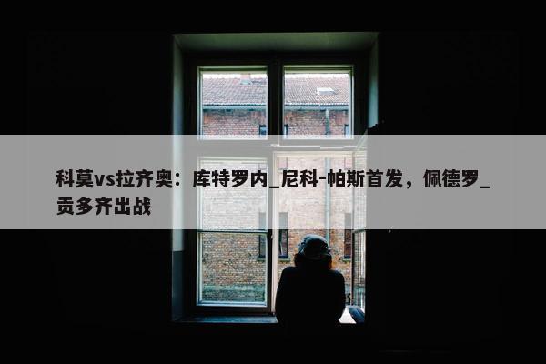 科莫vs拉齐奥：库特罗内_尼科-帕斯首发，佩德罗_贡多齐出战