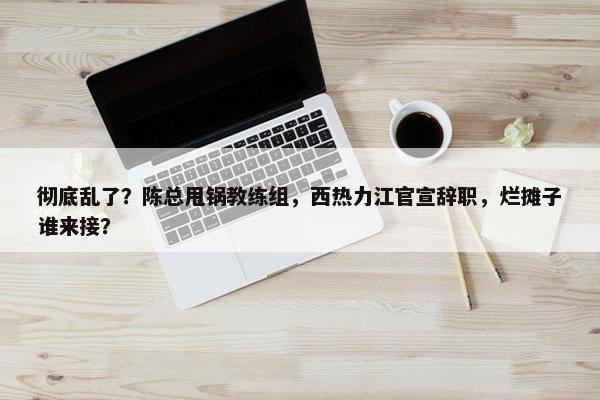 彻底乱了？陈总甩锅教练组，西热力江官宣辞职，烂摊子谁来接？