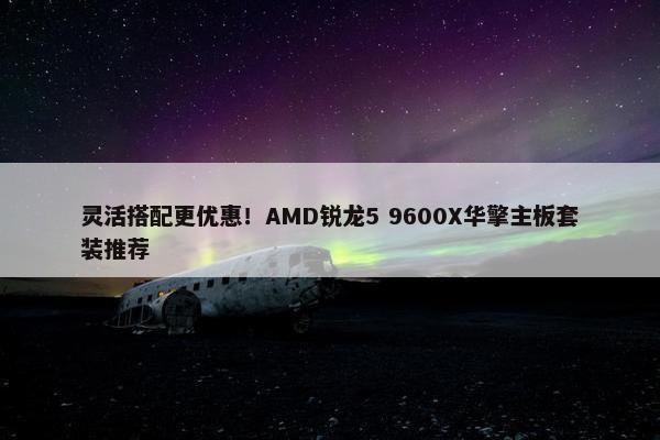 灵活搭配更优惠！AMD锐龙5 9600X华擎主板套装推荐