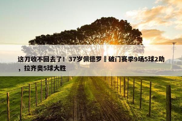 这刀收不回去了！37岁佩德罗叒破门赛季9场5球2助，拉齐奥5球大胜