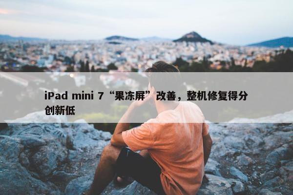 iPad mini 7“果冻屏”改善，整机修复得分创新低