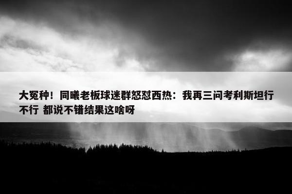 大冤种！同曦老板球迷群怒怼西热：我再三问考利斯坦行不行 都说不错结果这啥呀