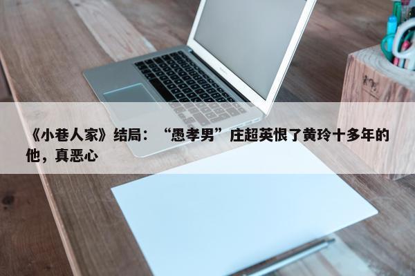 《小巷人家》结局：“愚孝男”庄超英恨了黄玲十多年的他，真恶心