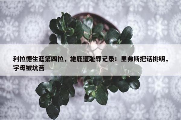 利拉德生涯第四拉，雄鹿遭耻辱记录！里弗斯把话挑明，字母被坑苦