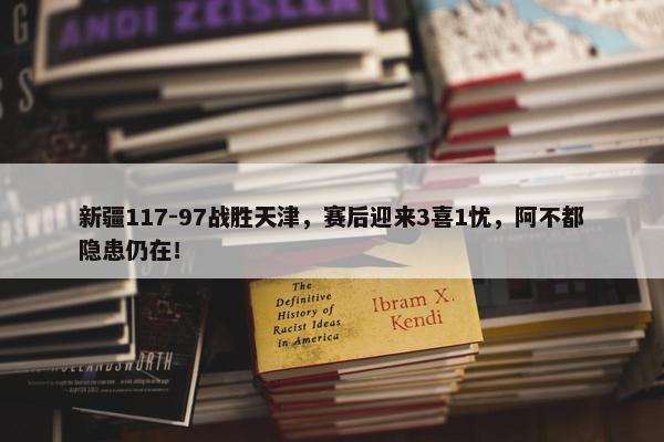 新疆117-97战胜天津，赛后迎来3喜1忧，阿不都隐患仍在！