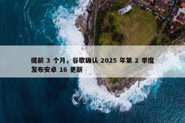 提前 3 个月，谷歌确认 2025 年第 2 季度发布安卓 16 更新