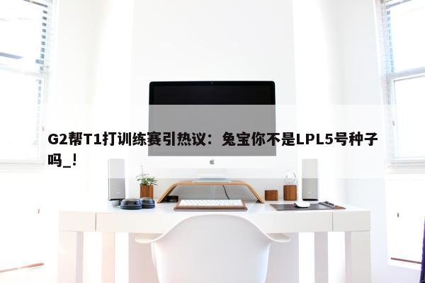 G2帮T1打训练赛引热议：兔宝你不是LPL5号种子吗_!