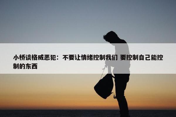 小桥谈格威恶犯：不要让情绪控制我们 要控制自己能控制的东西