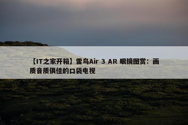 【IT之家开箱】雷鸟Air 3 AR 眼镜图赏：画质音质俱佳的口袋电视