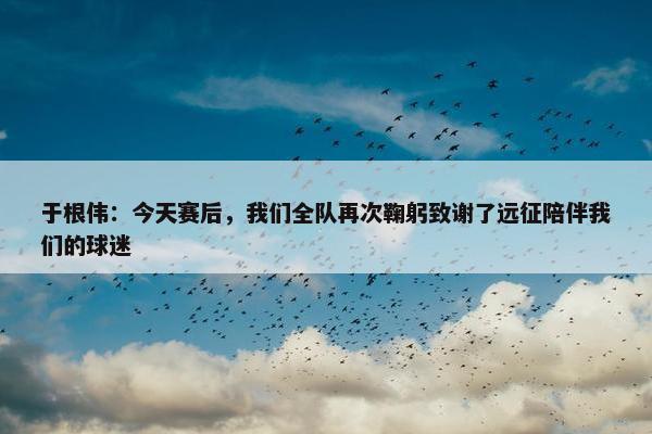 于根伟：今天赛后，我们全队再次鞠躬致谢了远征陪伴我们的球迷