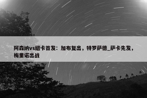 阿森纳vs纽卡首发：加布复出，特罗萨德_萨卡先发，梅里诺出战