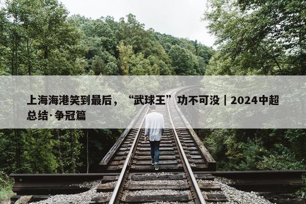 上海海港笑到最后，“武球王”功不可没｜2024中超总结·争冠篇