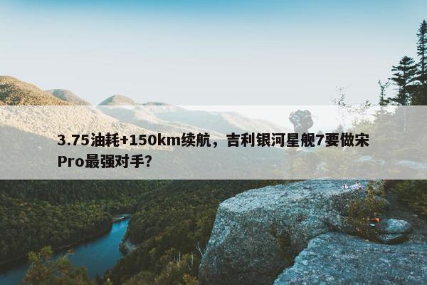 3.75油耗+150km续航，吉利银河星舰7要做宋Pro最强对手？