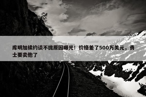 库明加续约谈不拢原因曝光！价格差了500万美元，勇士要卖他了