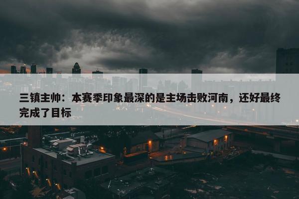 三镇主帅：本赛季印象最深的是主场击败河南，还好最终完成了目标