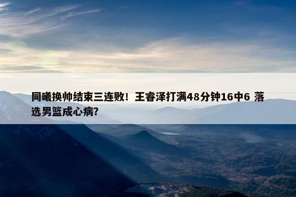 同曦换帅结束三连败！王睿泽打满48分钟16中6 落选男篮成心病？