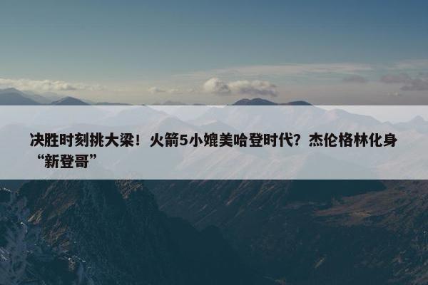 决胜时刻挑大梁！火箭5小媲美哈登时代？杰伦格林化身“新登哥”