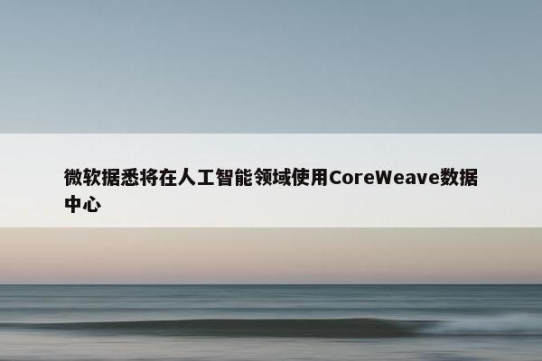 微软据悉将在人工智能领域使用CoreWeave数据中心