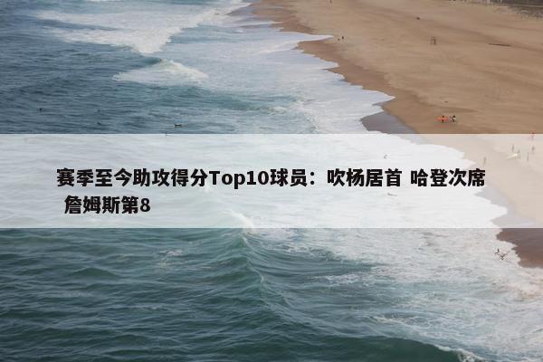 赛季至今助攻得分Top10球员：吹杨居首 哈登次席 詹姆斯第8