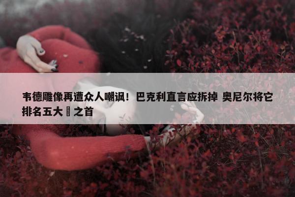 韦德雕像再遭众人嘲讽！巴克利直言应拆掉 奥尼尔将它排名五大囧之首