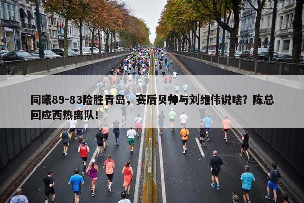 同曦89-83险胜青岛，赛后贝帅与刘维伟说啥？陈总回应西热离队！