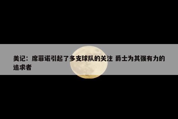 美记：席菲诺引起了多支球队的关注 爵士为其强有力的追求者