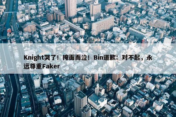 Knight哭了！掩面而泣！Bin道歉：对不起，永远尊重Faker