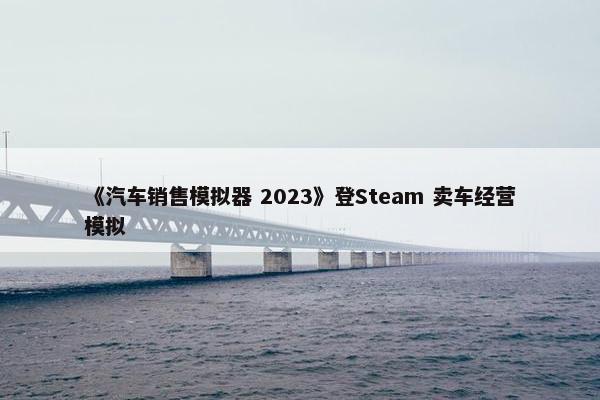 《汽车销售模拟器 2023》登Steam 卖车经营模拟