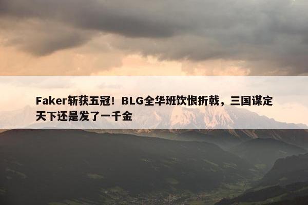 Faker斩获五冠！BLG全华班饮恨折戟，三国谋定天下还是发了一千金