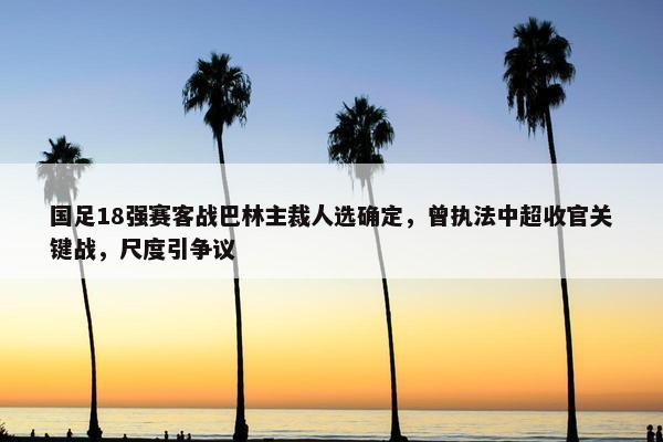 国足18强赛客战巴林主裁人选确定，曾执法中超收官关键战，尺度引争议