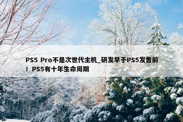 PS5 Pro不是次世代主机_研发早于PS5发售前！PS5有十年生命周期