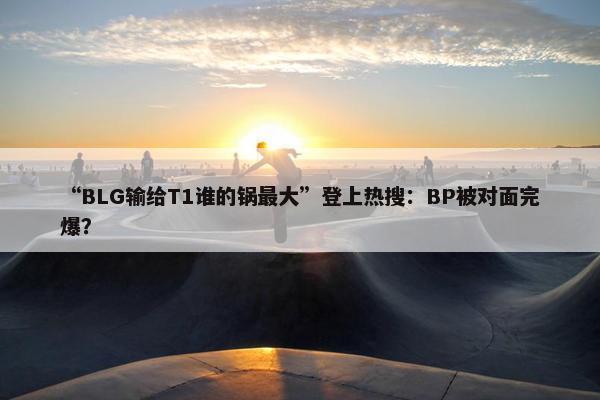 “BLG输给T1谁的锅最大”登上热搜：BP被对面完爆？