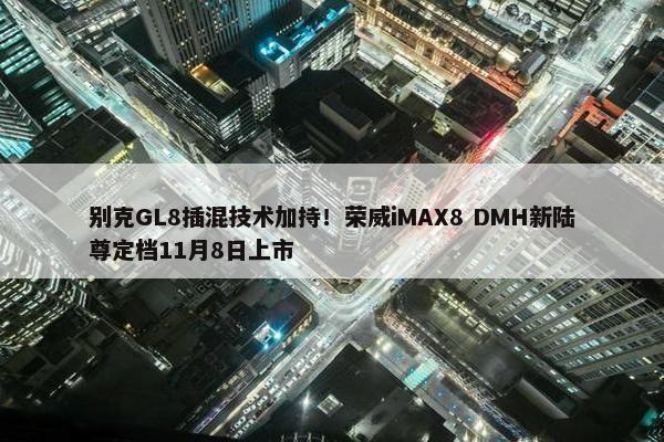 别克GL8插混技术加持！荣威iMAX8 DMH新陆尊定档11月8日上市