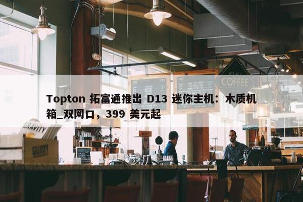 Topton 拓富通推出 D13 迷你主机：木质机箱_双网口，399 美元起