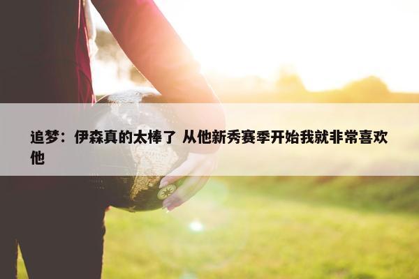 追梦：伊森真的太棒了 从他新秀赛季开始我就非常喜欢他