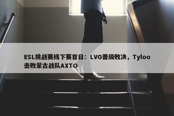 ESL挑战赛线下赛首日：LVG晋级败决，Tyloo击败蒙古战队AXTO