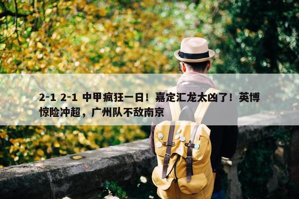 2-1 2-1 中甲疯狂一日！嘉定汇龙太凶了！英博惊险冲超，广州队不敌南京