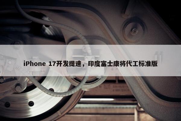 iPhone 17开发提速，印度富士康将代工标准版