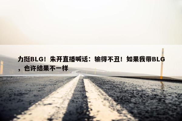 力挺BLG！朱开直播喊话：输得不丑！如果我带BLG，也许结果不一样