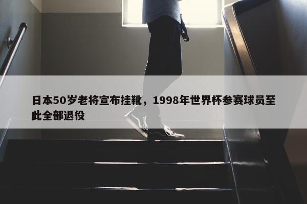 日本50岁老将宣布挂靴，1998年世界杯参赛球员至此全部退役