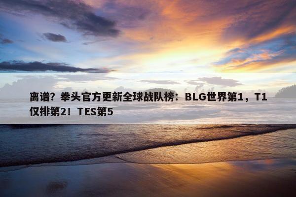 离谱？拳头官方更新全球战队榜：BLG世界第1，T1仅排第2！TES第5