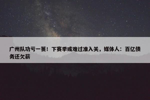 广州队功亏一篑！下赛季或难过准入关，媒体人：百亿债务还欠薪