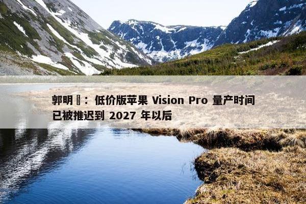 郭明錤：低价版苹果 Vision Pro 量产时间已被推迟到 2027 年以后