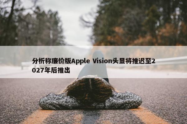 分析称廉价版Apple Vision头显将推迟至2027年后推出