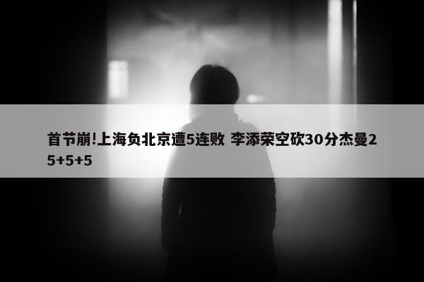 首节崩!上海负北京遭5连败 李添荣空砍30分杰曼25+5+5