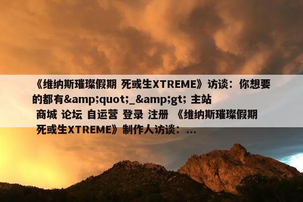 《维纳斯璀璨假期 死或生XTREME》访谈：你想要的都有&quot;_&gt; 主站 商城 论坛 自运营 登录 注册 《维纳斯璀璨假期 死或生XTREME》制作人访谈：...