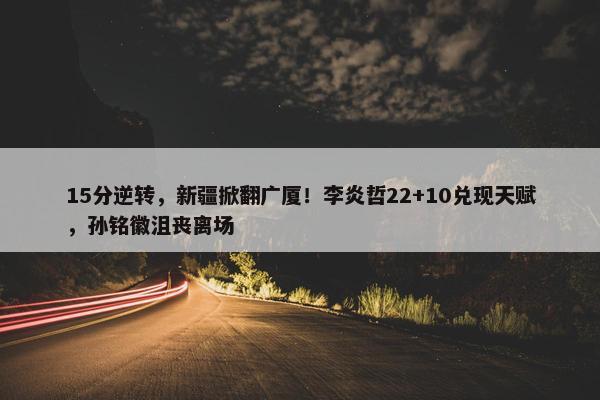 15分逆转，新疆掀翻广厦！李炎哲22+10兑现天赋，孙铭徽沮丧离场